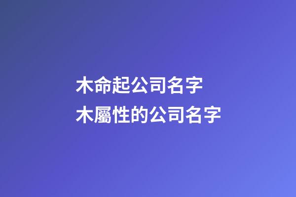 木命起公司名字 木屬性的公司名字-第1張-公司起名-玄機派